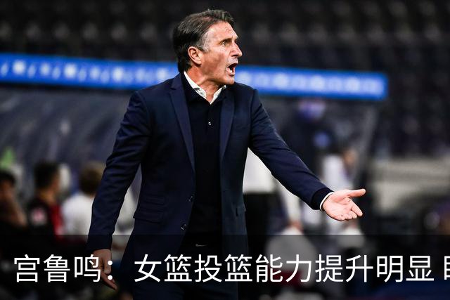 宫鲁鸣：女篮投篮能力提升明显 盼海外球员尽早归队